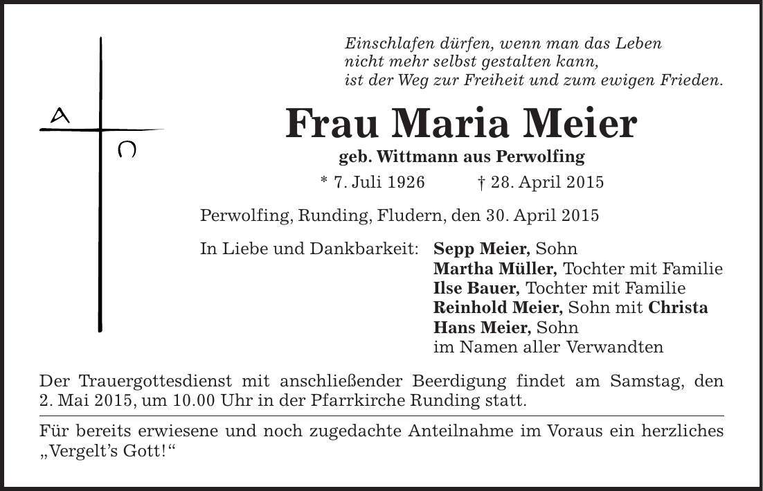 Einschlafen dürfen, wenn man das Leben nicht mehr selbst gestalten kann, ist der Weg zur Freiheit und zum ewigen Frieden. Frau Maria Meier geb. Wittmann aus Perwolfing * 7. Juli 1926 + 28. April 2015 Perwolfing, Runding, Fludern, den 30. April 2015 In Liebe und Dankbarkeit: Sepp Meier, Sohn Martha Müller, Tochter mit Familie Ilse Bauer, Tochter mit Familie Reinhold Meier, Sohn mit Christa Hans Meier, Sohn im Namen aller Verwandten Der Trauergottesdienst mit anschließender Beerdigung findet am Samstag, den 2. Mai 2015, um 10.00 Uhr in der Pfarrkirche Runding statt. Für bereits erwiesene und noch zugedachte Anteilnahme im Voraus ein herzliches 'Vergelts Gott!'