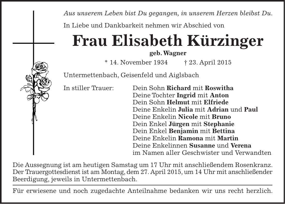 Aus unserem Leben bist Du gegangen, in unserem Herzen bleibst Du. In Liebe und Dankbarkeit nehmen wir Abschied von Frau Elisabeth Kürzinger geb. Wagner * 14. November 1934 + 23. April 2015 Untermettenbach, Geisenfeld und Aiglsbach In stiller Trauer: Dein Sohn Richard mit Roswitha Deine Tochter Ingrid mit Anton Dein Sohn Helmut mit Elfriede Deine Enkelin Julia mit Adrian und Paul Deine Enkelin Nicole mit Bruno Dein Enkel Jürgen mit Stephanie Dein Enkel Benjamin mit Bettina Deine Enkelin Ramona mit Martin Deine Enkelinnen Susanne und Verena im Namen aller Geschwister und Verwandten Die Aussegnung ist am heutigen Samstag um 17 Uhr mit anschließendem Rosenkranz. Der Trauergottesdienst ist am Montag, dem 27. April 2015, um 14 Uhr mit anschließender Beerdigung, jeweils in Untermettenbach. Für erwiesene und noch zugedachte Anteilnahme bedanken wir uns recht herzlich. 