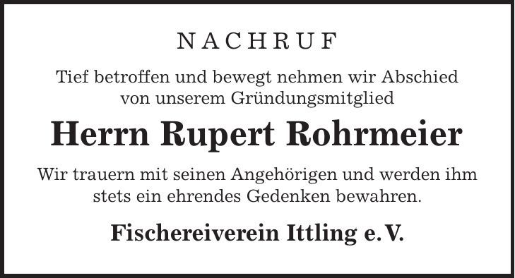 Nachruf Tief betroffen und bewegt nehmen wir Abschied von unserem Gründungsmitglied Herrn Rupert Rohrmeier Wir trauern mit seinen Angehörigen und werden ihm stets ein ehrendes Gedenken bewahren. Fischereiverein Ittling e. V. 