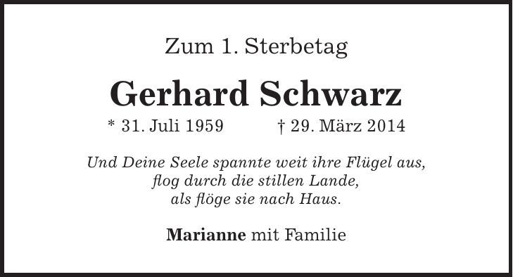 Zum 1. Sterbetag Gerhard Schwarz * 31. Juli 1959 + 29. März 2014 Und Deine Seele spannte weit ihre Flügel aus, flog durch die stillen Lande, als flöge sie nach Haus. Marianne mit Familie 