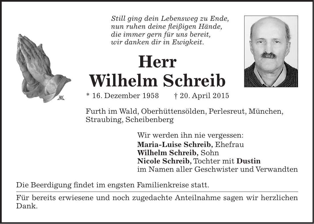 Still ging dein Lebensweg zu Ende, nun ruhen deine fleißigen Hände, die immer gern für uns bereit, wir danken dir in Ewigkeit. Herr Wilhelm Schreib * 16. Dezember 1958 + 20. April 2015 Furth im Wald, Oberhüttensölden, Perlesreut, München, Straubing, Scheibenberg Wir werden ihn nie vergessen: Maria-Luise Schreib, Ehefrau Wilhelm Schreib, Sohn Nicole Schreib, Tochter mit Dustin im Namen aller Geschwister und Verwandten Die Beerdigung findet im engsten Familienkreise statt. Für bereits erwiesene und noch zugedachte Anteilnahme sagen wir herzlichen Dank.
