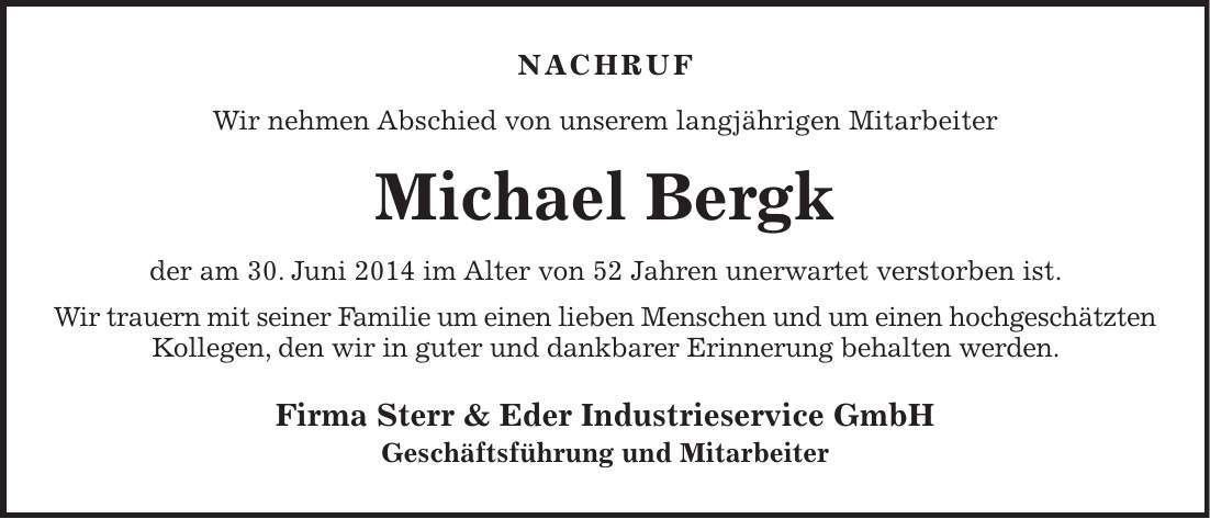 NACHRUF Wir nehmen Abschied von unserem langjährigen Mitarbeiter Michael Bergk der am 30. Juni 2014 im Alter von 52 Jahren unerwartet verstorben ist. Wir trauern mit seiner Familie um einen lieben Menschen und um einen hochgeschätzten Kollegen, den wir in guter und dankbarer Erinnerung behalten werden. Firma Sterr & Eder Industrieservice GmbH Geschäftsführung und Mitarbeiter 