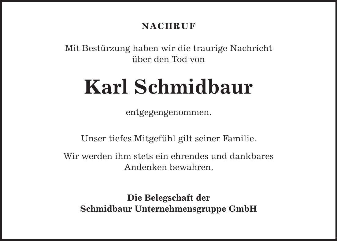  NACHRUF Mit Bestürzung haben wir die traurige Nachricht über den Tod von Karl Schmidbaur entgegengenommen. Unser tiefes Mitgefühl gilt seiner Familie. Wir werden ihm stets ein ehrendes und dankbares Andenken bewahren. Die Belegschaft der Schmidbaur Unternehmensgruppe GmbH 