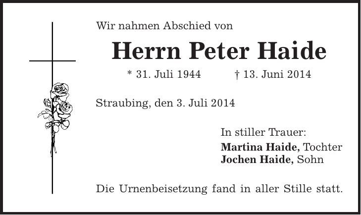 Wir nahmen Abschied von Herrn Peter Haide * 31. Juli 1944 | 13. Juni 2014 Straubing, den 3. Juli 2014 In stiller Trauer: Martina Haide, Tochter Jochen Haide, Sohn Die Urnenbeisetzung fand in aller Stille statt. 