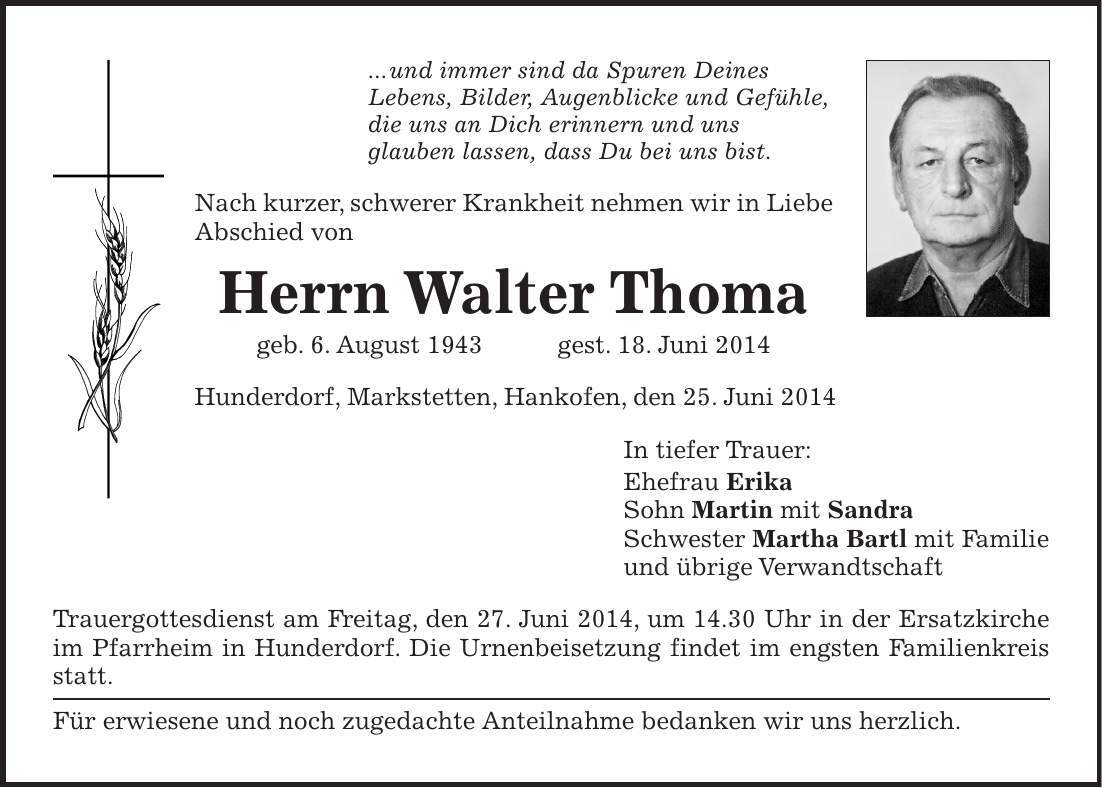 ... und immer sind da Spuren Deines Lebens, Bilder, Augenblicke und Gefühle, die uns an Dich erinnern und uns glauben lassen, dass Du bei uns bist. Nach kurzer, schwerer Krankheit nehmen wir in Liebe Abschied von Herrn Walter Thoma geb. 6. August 1943 gest. 18. Juni 2014 Hunderdorf, Markstetten, Hankofen, den 25. Juni 2014 In tiefer Trauer: Ehefrau Erika Sohn Martin mit Sandra Schwester Martha Bartl mit Familie und übrige Verwandtschaft Trauergottesdienst am Freitag, den 27. Juni 2014, um 14.30 Uhr in der Ersatzkirche im Pfarrheim in Hunderdorf. Die Urnenbeisetzung findet im engsten Familienkreis statt. Für erwiesene und noch zugedachte Anteilnahme bedanken wir uns herzlich.