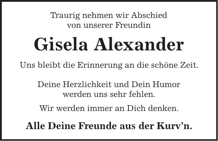 Traurig nehmen wir Abschied von unserer Freundin Gisela Alexander Uns bleibt die Erinnerung an die schöne Zeit. Deine Herzlichkeit und Dein Humor werden uns sehr fehlen. Wir werden immer an Dich denken. Alle Deine Freunde aus der Kurvn. 