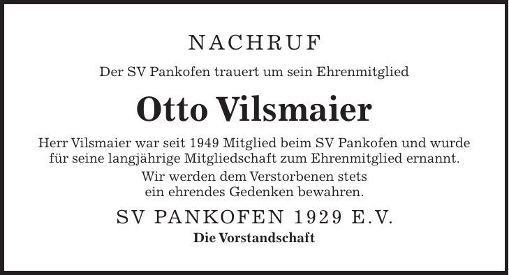 NAchruf Der SV Pankofen trauert um sein Ehrenmitglied Otto Vilsmaier Herr Vilsmaier war seit 1949 Mitglied beim SV Pankofen und wurde für seine langjährige Mitgliedschaft zum Ehrenmitglied ernannt. Wir werden dem Verstorbenen stets ein ehrendes Gedenken bewahren. SV Pankofen 1929 e.V. Die Vorstandschaft