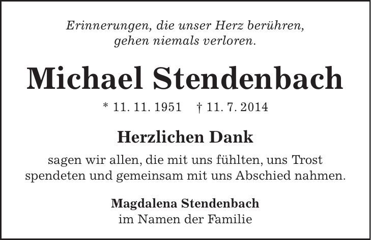 Erinnerungen, die unser Herz berühren, gehen niemals verloren. Michael Stendenbach * 11. 11. 1951 + 11. 7. 2014 Herzlichen Dank sagen wir allen, die mit uns fühlten, uns Trost spendeten und gemeinsam mit uns Abschied nahmen. Magdalena Stendenbach im Namen der Familie 