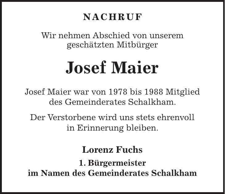  NACHRUF Wir nehmen Abschied von unserem geschätzten Mitbürger Josef Maier Josef Maier war von 1978 bis 1988 Mitglied des Gemeinderates Schalkham. Der Verstorbene wird uns stets ehrenvoll in Erinnerung bleiben. Lorenz Fuchs 1. Bürgermeister im Namen des Gemeinderates Schalkham 