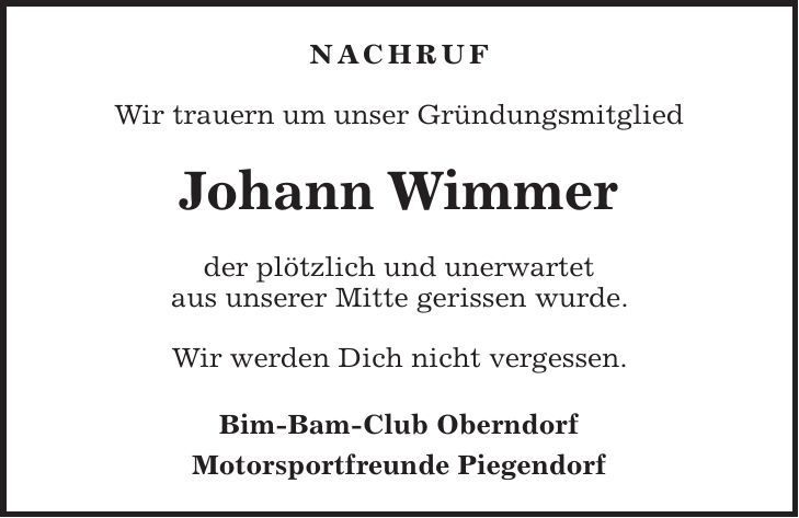 nachruf Wir trauern um unser Gründungsmitglied Johann Wimmer der plötzlich und unerwartet aus unserer Mitte gerissen wurde. Wir werden Dich nicht vergessen. Bim-Bam-Club Oberndorf Motorsportfreunde Piegendorf