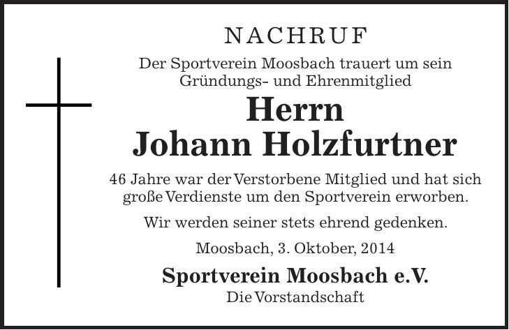 NACHRUF Der Sportverein Moosbach trauert um sein Gründungs- und Ehrenmitglied Herrn Johann Holzfurtner 46 Jahre war der Verstorbene Mitglied und hat sich große Verdienste um den Sportverein erworben. Wir werden seiner stets ehrend gedenken. Moosbach, 3. Oktober, 2014 Sportverein Moosbach e.V. Die Vorstandschaft 