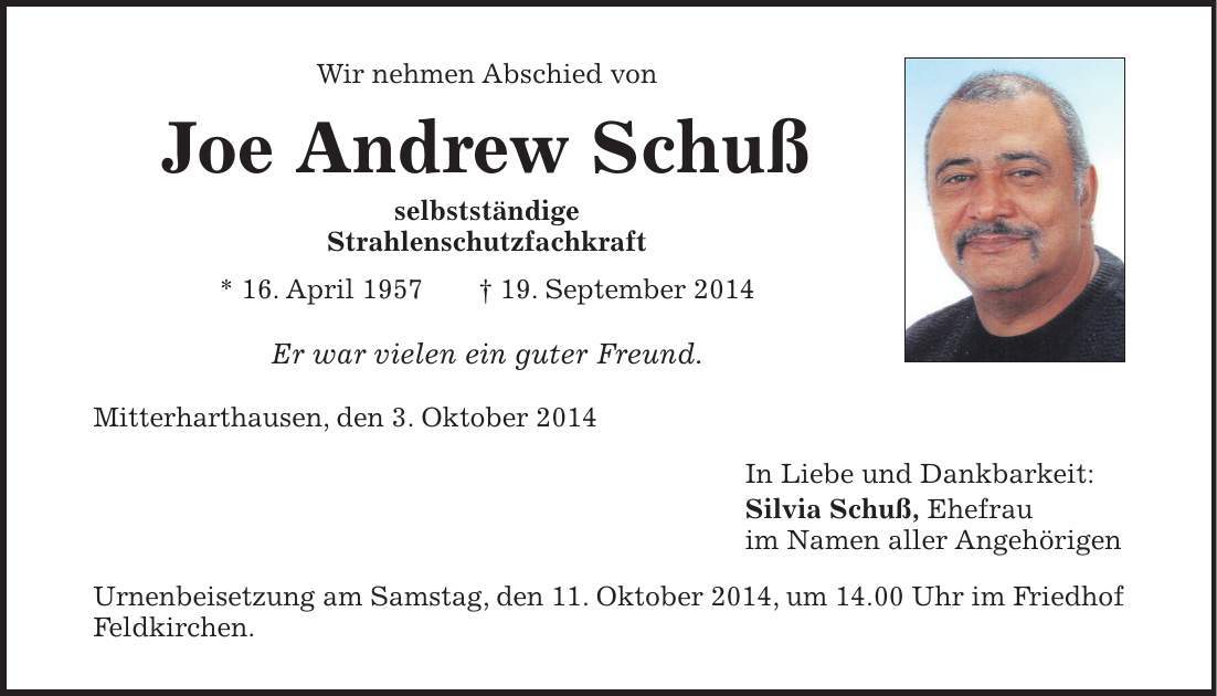 Wir nehmen Abschied von Joe Andrew Schuß selbstständige Strahlenschutzfachkraft * 16. April 1957 + 19. September 2014 Er war vielen ein guter Freund. Mitterharthausen, den 3. Oktober 2014 In Liebe und Dankbarkeit: Silvia Schuß, Ehefrau im Namen aller Angehörigen Urnenbeisetzung am Samstag, den 11. Oktober 2014, um 14.00 Uhr im Friedhof Feldkirchen. 