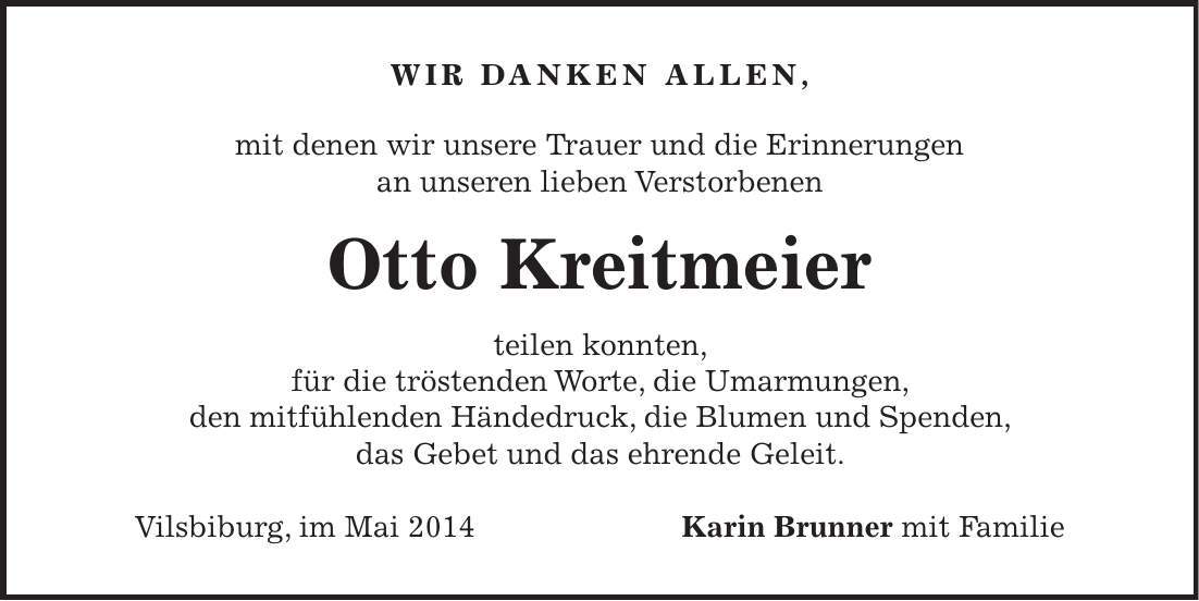 Wir danken allen, mit denen wir unsere Trauer und die Erinnerungen an unseren lieben Verstorbenen Otto Kreitmeier teilen konnten, für die tröstenden Worte, die Umarmungen, den mitfühlenden Händedruck, die Blumen und Spenden, das Gebet und das ehrende Geleit. Vilsbiburg, im Mai 2014 Karin Brunner mit Familie