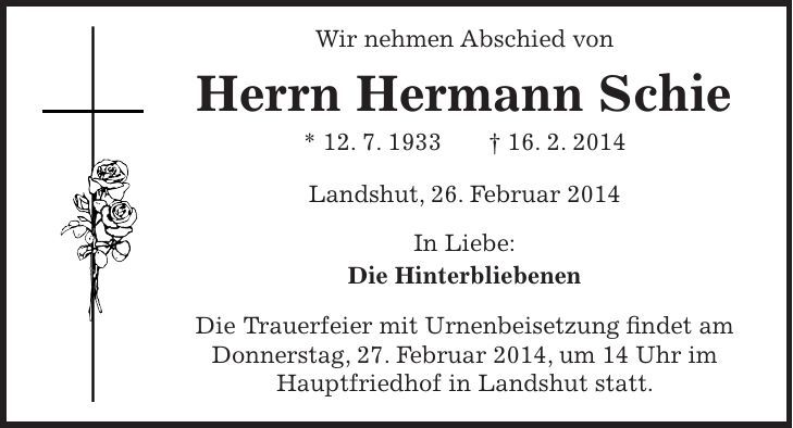  Wir nehmen Abschied von Herrn Hermann Schie * 12. 7. 1933 + 16. 2. 2014 Landshut, 26. Februar 2014 In Liebe: Die Hinterbliebenen Die Trauerfeier mit Urnenbeisetzung findet am Donnerstag, 27. Februar 2014, um 14 Uhr im Hauptfriedhof in Landshut statt. 