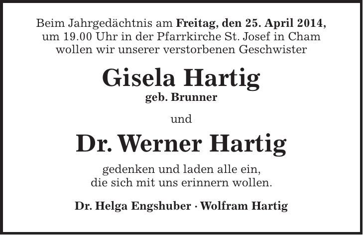 Beim Jahrgedächtnis am Freitag, den 25. April 2014, um 19.00 Uhr in der Pfarrkirche St. Josef in Cham wollen wir unserer verstorbenen Geschwister Gisela Hartig geb. Brunner und Dr. Werner Hartig gedenken und laden alle ein, die sich mit uns erinnern wollen. Dr. Helga Engshuber - Wolfram Hartig