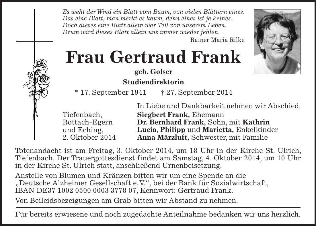 Es weht der Wind ein Blatt vom Baum, von vielen Blättern eines. Das eine Blatt, man merkt es kaum, denn eines ist ja keines. Doch dieses eine Blatt allein war Teil von unserem Leben. Drum wird dieses Blatt allein uns immer wieder fehlen. Rainer Maria Rilke Frau Gertraud Frank geb. Golser Studiendirektorin * 17. September 1941 + 27. September 2014 In Liebe und Dankbarkeit nehmen wir Abschied: Siegbert Frank, Ehemann Dr. Bernhard Frank, Sohn, mit Kathrin Lucia, Philipp und Marietta, Enkelkinder Anna Märzluft, Schwester, mit Familie Totenandacht ist am Freitag, 3. Oktober 2014, um 18 Uhr in der Kirche St. Ulrich, Tiefenbach. Der Trauergottesdienst findet am Samstag, 4. Oktober 2014, um 10 Uhr in der Kirche St. Ulrich statt, anschließend Urnenbeisetzung. Anstelle von Blumen und Kränzen bitten wir um eine Spende an die 'Deutsche Alzheimer Gesellschaft e.V.', bei der Bank für Sozialwirtschaft, IBAN DE***, Kennwort: Gertraud Frank. Von Beileidsbezeigungen am Grab bitten wir Abstand zu nehmen. Für bereits erwiesene und noch zugedachte Anteilnahme bedanken wir uns herzlich.Tiefenbach, Rottach-Egern und Eching, 2. Oktober 2014