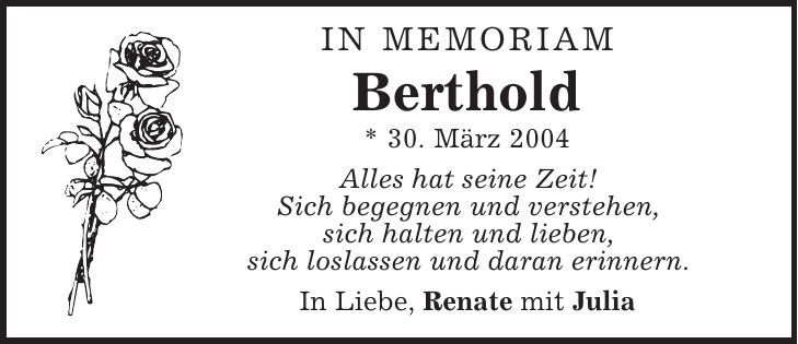 in memoriam Berthold * 30. März 2004 Alles hat seine Zeit! Sich begegnen und verstehen, sich halten und lieben, sich loslassen und daran erinnern. In Liebe, Renate mit Julia 