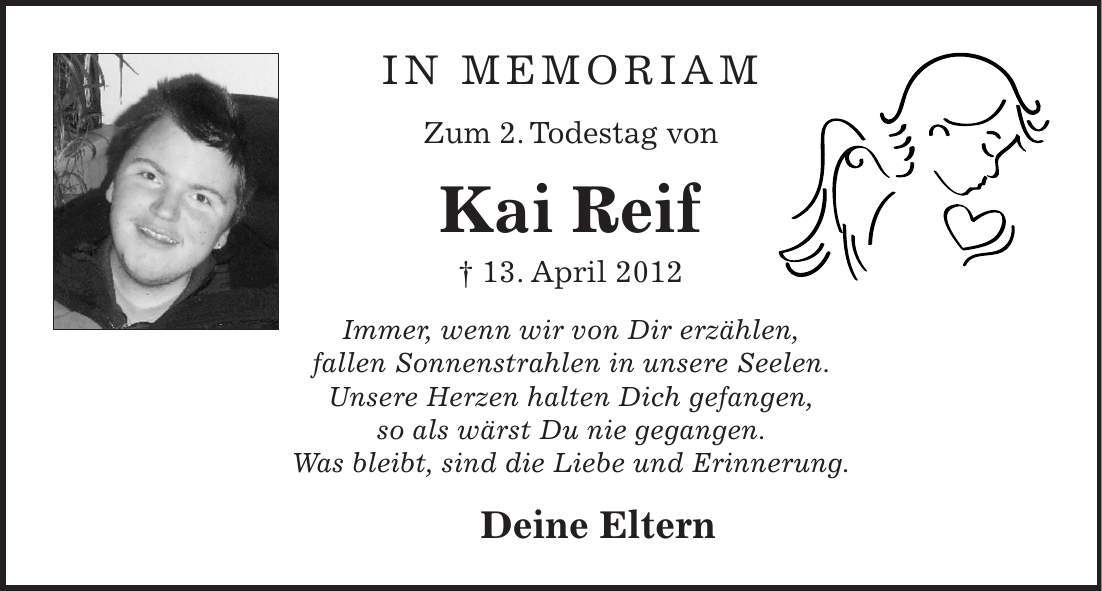 In memoriam Zum 2. Todestag von Kai Reif + 13. April 2012 Immer, wenn wir von Dir erzählen, fallen Sonnenstrahlen in unsere Seelen. Unsere Herzen halten Dich gefangen, so als wärst Du nie gegangen. Was bleibt, sind die Liebe und Erinnerung. Deine Eltern 