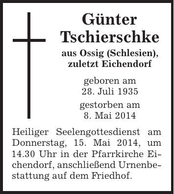 Günter Tschierschke aus Ossig (Schlesien), zuletzt Eichendorf geboren am 28. Juli 1935 gestorben am 8. Mai 2014 Heiliger Seelengottesdienst am Donnerstag, 15. Mai 2014, um 14.30 Uhr in der Pfarrkirche Eichendorf, anschließend Urnenbestattung auf dem Friedhof. 