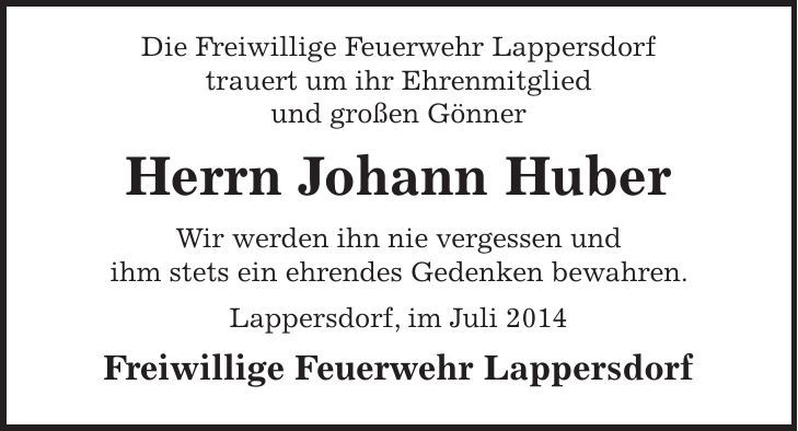 Die Freiwillige Feuerwehr Lappersdorf trauert um ihr Ehrenmitglied und großen Gönner Herrn Johann Huber Wir werden ihn nie vergessen und ihm stets ein ehrendes Gedenken bewahren. Lappersdorf, im Juli 2014 Freiwillige Feuerwehr Lappersdorf