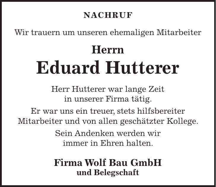 NACHRUF Wir trauern um unseren ehemaligen Mitarbeiter Herrn Eduard Hutterer Herr Hutterer war lange Zeit in unserer Firma tätig. Er war uns ein treuer, stets hilfsbereiter Mitarbeiter und von allen geschätzter Kollege. Sein Andenken werden wir immer in Ehren halten. Firma Wolf Bau GmbH und Belegschaft