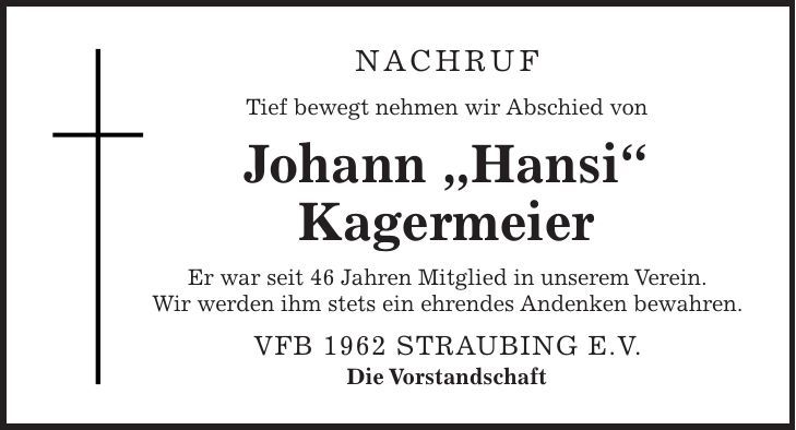 NACHRUF Tief bewegt nehmen wir Abschied von Johann 'Hansi' Kagermeier Er war seit 46 Jahren Mitglied in unserem Verein. Wir werden ihm stets ein ehrendes Andenken bewahren. VfB 1962 Straubing e.V. Die Vorstandschaft