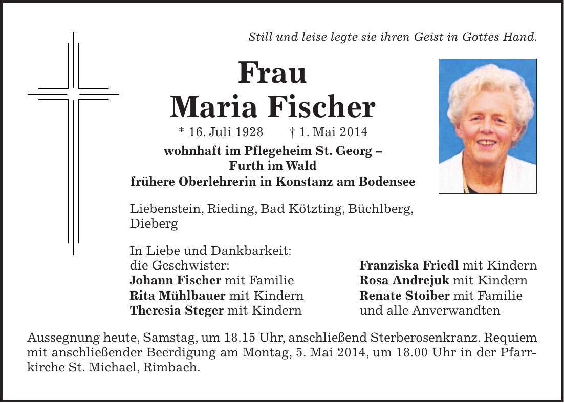  Still und leise legte sie ihren Geist in Gottes Hand. Frau Maria Fischer * 16. Juli 1928 + 1. Mai 2014 wohnhaft im Pflegeheim St. Georg - Furth im Wald frühere Oberlehrerin in Konstanz am Bodensee Liebenstein, Rieding, Bad Kötzting, Büchlberg, Dieberg In Liebe und Dankbarkeit: die Geschwister: Franziska Friedl mit Kindern Johann Fischer mit Familie Rosa Andrejuk mit Kindern Rita Mühlbauer mit Kindern Renate Stoiber mit Familie Theresia Steger mit Kindern und alle Anverwandten Aussegnung heute, Samstag, um 18.15 Uhr, anschließend Sterberosenkranz. Requiem mit anschließender Beerdigung am Montag, 5. Mai 2014, um 18.00 Uhr in der Pfarrkirche St. Michael, Rimbach.