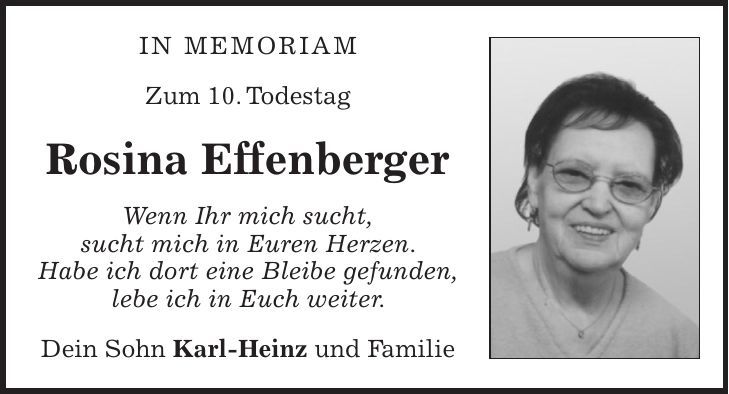In Memoriam Zum 10. Todestag Rosina Effenberger Wenn Ihr mich sucht, sucht mich in Euren Herzen. Habe ich dort eine Bleibe gefunden, lebe ich in Euch weiter. Dein Sohn Karl-Heinz und Familie