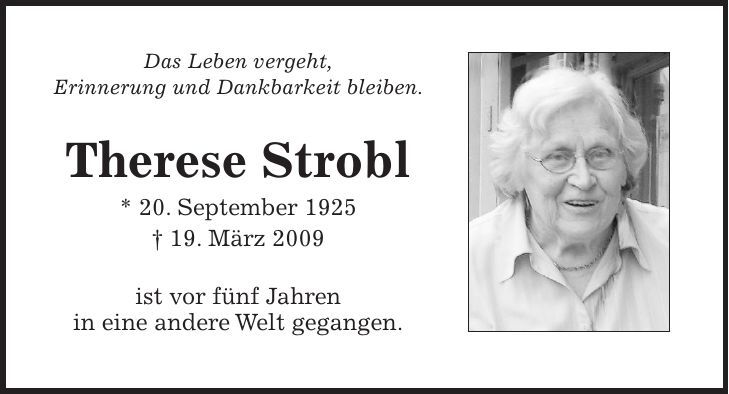Das Leben vergeht, Erinnerung und Dankbarkeit bleiben. Therese Strobl * 20. September 1925 + 19. März 2009 ist vor fünf Jahren in eine andere Welt gegangen. 