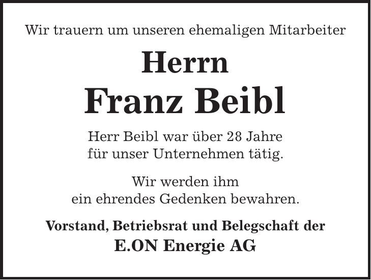 Wir trauern um unseren ehemaligen Mitarbeiter Herrn Franz Beibl Herr Beibl war über 28 Jahre für unser Unternehmen tätig. Wir werden ihm ein ehrendes Gedenken bewahren. Vorstand, Betriebsrat und Belegschaft der E.ON Energie AG 