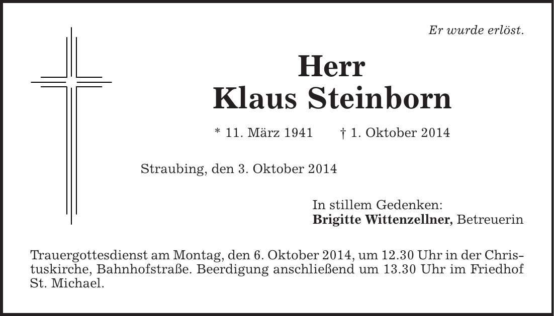 Er wurde erlöst. Herr Klaus Steinborn * 11. März 1941 | 1. Oktober 2014 Straubing, den 3. Oktober 2014 In stillem Gedenken: Brigitte Wittenzellner, Betreuerin Trauergottesdienst am Montag, den 6. Oktober 2014, um 12.30 Uhr in der Christuskirche, Bahnhofstraße. Beerdigung anschließend um 13.30 Uhr im Friedhof St. Michael. 