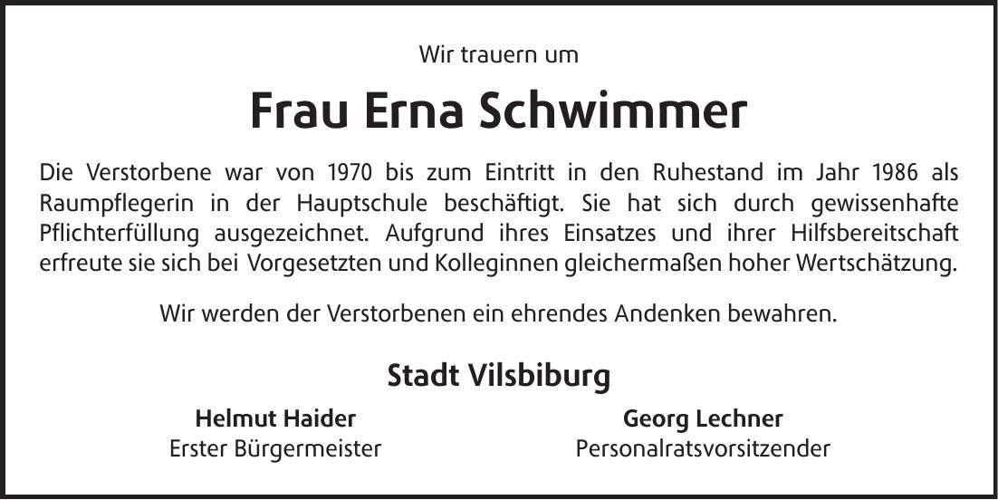 Wir trauern um Frau Erna Schwimmer Die Verstorbene war von 1970 bis zum Eintritt in den Ruhestand im Jahr 1986 als Raumpflegerin in der Hauptschule beschäftigt. Sie hat sich durch gewissenhafte Pflichterfüllung ausgezeichnet. Aufgrund ihres Einsatzes und ihrer Hilfsbereitschaft erfreute sie sich bei Vorgesetzten und Kolleginnen gleichermaßen hoher Wertschätzung. Wir werden der Verstorbenen ein ehrendes Andenken bewahren. Stadt Vilsbiburg Helmut Haider Georg Lechner Erster Bürgermeister Personalratsvorsitzender 