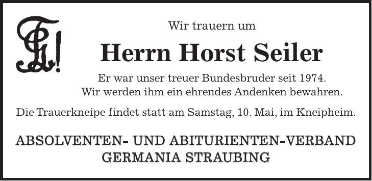 Wir trauern um Herrn Horst Seiler Er war unser treuer Bundesbruder seit 1974. Wir werden ihm ein ehrendes Andenken bewahren. Die Trauerkneipe findet statt am Samstag, 10. Mai, im Kneipheim. ABSOLVENTEN- UND ABITURIENTEN-VERBAND GERMANIA STRAUBING