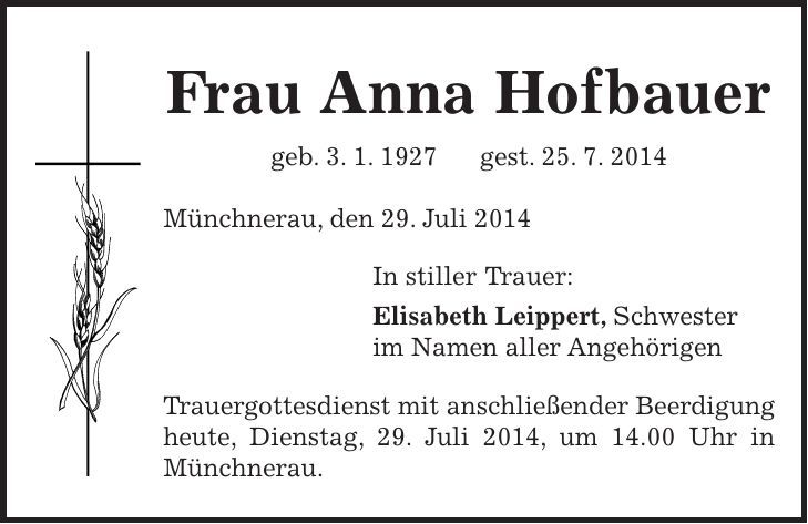 Frau Anna Hofbauer geb. 3. 1. 1927 gest. 25. 7. 2014 Münchnerau, den 29. Juli 2014 In stiller Trauer: Elisabeth Leippert, Schwester im Namen aller Angehörigen Trauergottesdienst mit anschließender Beerdigung heute, Dienstag, 29. Juli 2014, um 14.00 Uhr in Münchnerau. 