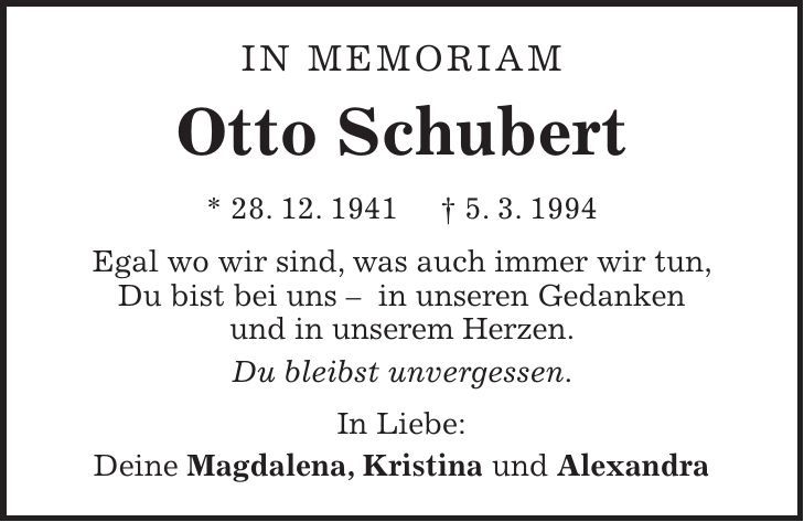 In Memoriam Otto Schubert * 28. 12. 1941 + 5. 3. 1994 Egal wo wir sind, was auch immer wir tun, Du bist bei uns - in unseren Gedanken und in unserem Herzen. Du bleibst unvergessen. In Liebe: Deine Magdalena, Kristina und Alexandra 