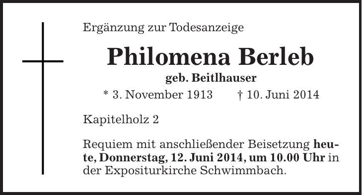 Ergänzung zur Todesanzeige Philomena Berleb geb. Beitlhauser * 3. November 1913 + 10. Juni 2014 Kapitelholz 2 Requiem mit anschließender Beisetzung heute, Donnerstag, 12. Juni 2014, um 10.00 Uhr in der Expositurkirche Schwimmbach.