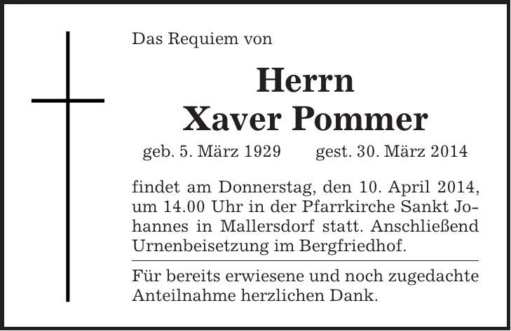Das Requiem von Herrn Xaver Pommer geb. 5. März 1929 gest. 30. März 2014 findet am Donnerstag, den 10. April 2014, um 14.00 Uhr in der Pfarrkirche Sankt Johannes in Mallersdorf statt. Anschließend Urnenbeisetzung im Bergfriedhof. Für bereits erwiesene und noch zugedachte Anteilnahme herzlichen Dank.