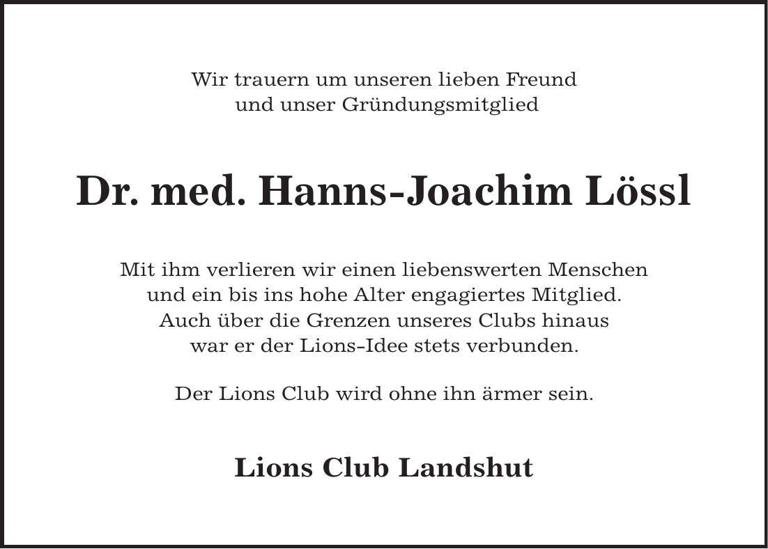 Wir trauern um unseren lieben Freund und unser Gründungsmitglied Dr. med. Hanns-Joachim Lössl Mit ihm verlieren wir einen liebenswerten Menschen und ein bis ins hohe Alter engagiertes Mitglied. Auch über die Grenzen unseres Clubs hinaus war er der Lions-Idee stets verbunden. Der Lions Club wird ohne ihn ärmer sein. Lions Club Landshut