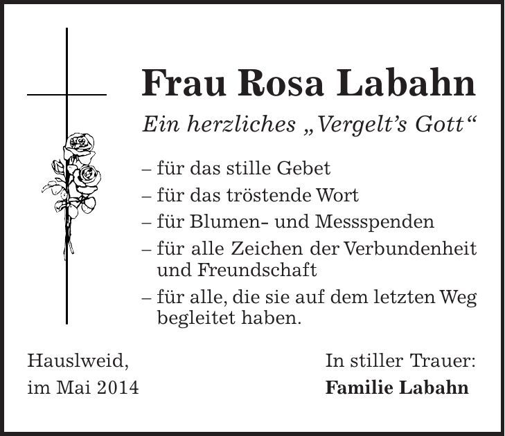 Frau Rosa Labahn Ein herzliches 'Vergelts Gott' - für das stille Gebet - für das tröstende Wort - für Blumen- und Messspenden - für alle Zeichen der Verbundenheit und Freundschaft - für alle, die sie auf dem letzten Weg begleitet haben. Hauslweid, In stiller Trauer: im Mai 2014 Familie Labahn