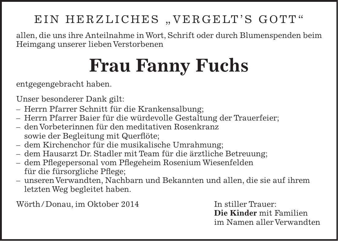 Ein herzliches 'Vergelts gott' allen, die uns ihre Anteilnahme in Wort, Schrift oder durch Blumenspenden beim Heimgang unserer lieben Verstorbenen Frau Fanny Fuchs entgegengebracht haben. Unser besonderer Dank gilt: - Herrn Pfarrer Schnitt für die Krankensalbung; - Herrn Pfarrer Baier für die würdevolle Gestaltung der Trauerfeier; - den Vorbeterinnen für den meditativen Rosenkranz sowie der Begleitung mit Querflöte; - dem Kirchenchor für die musikalische Umrahmung; - dem Hausarzt Dr. Stadler mit Team für die ärztliche Betreuung; - dem Pflegepersonal vom Pflegeheim Rosenium Wiesenfelden für die fürsorgliche Pflege; - unseren Verwandten, Nachbarn und Bekannten und allen, die sie auf ihrem letzten Weg begleitet haben. Wörth / Donau, im Oktober 2014 In stiller Trauer: Die Kinder mit Familien im Namen aller Verwandten