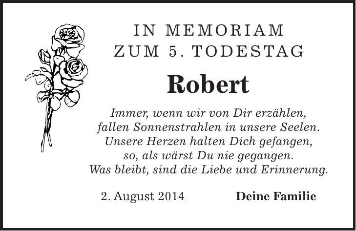 In Memoriam zum 5. Todestag Robert Immer, wenn wir von Dir erzählen, fallen Sonnenstrahlen in unsere Seelen. Unsere Herzen halten Dich gefangen, so, als wärst Du nie gegangen. Was bleibt, sind die Liebe und Erinnerung. 2. August 2014 Deine Familie