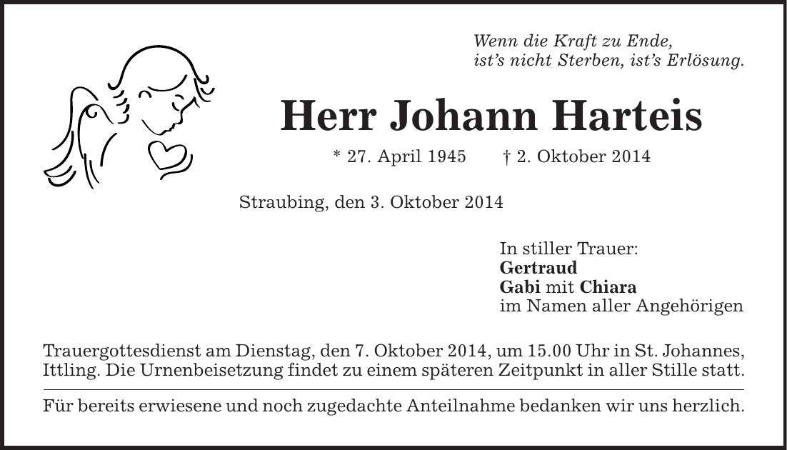 Wenn die Kraft zu Ende, ist's nicht Sterben, ist's Erlösung. Herr Johann Harteis * 27. April 1945 | 2. Oktober 2014 Straubing, den 3. Oktober 2014 In stiller Trauer: Gertraud Gabi mit Chiara im Namen aller Angehörigen Trauergottesdienst am Dienstag, den 7. Oktober 2014, um 15.00 Uhr in St. Johannes, Ittling. Die Urnenbeisetzung findet zu einem späteren Zeitpunkt in aller Stille statt. Für bereits erwiesene und noch zugedachte Anteilnahme bedanken wir uns herzlich. 