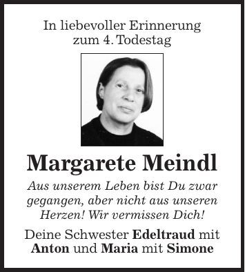 In liebevoller Erinnerung zum 4. Todestag Margarete Meindl Aus unserem Leben bist Du zwar gegangen, aber nicht aus unseren Herzen! Wir vermissen Dich! Deine Schwester Edeltraud mit Anton und Maria mit Simone
