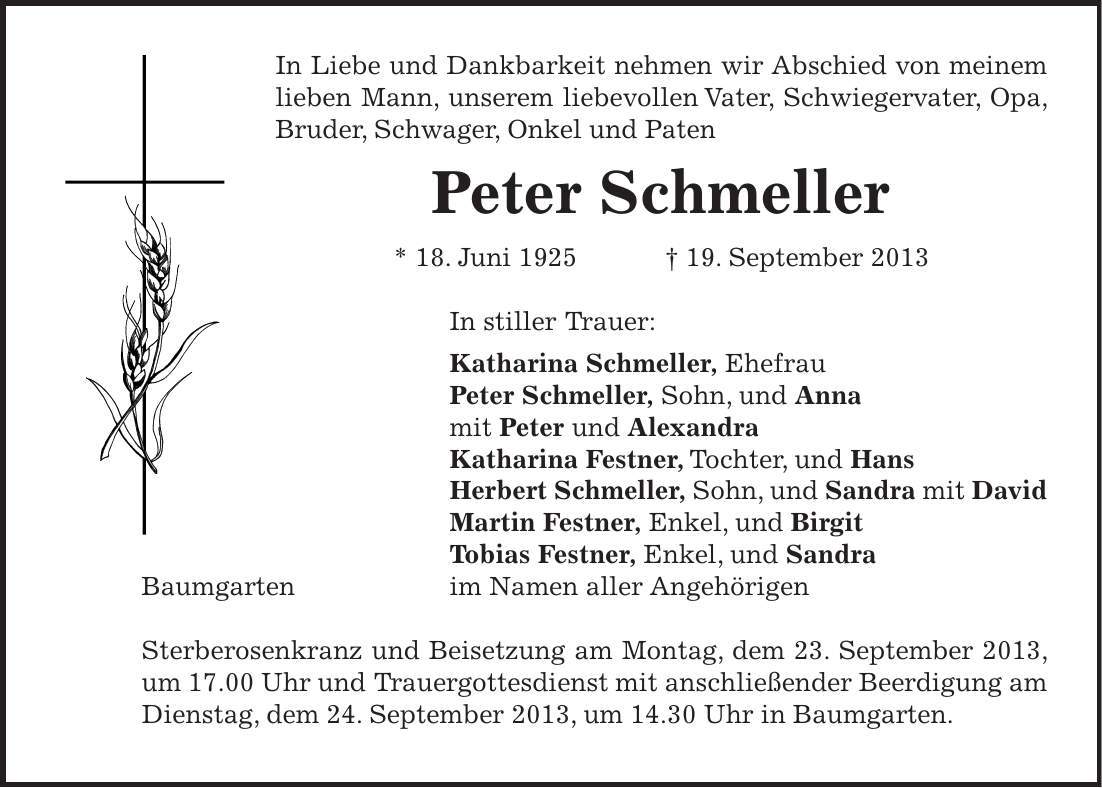 In Liebe und Dankbarkeit nehmen wir Abschied von meinem lieben Mann, unserem liebevollen Vater, Schwiegervater, Opa, Bruder, Schwager, Onkel und Paten Peter Schmeller * 18. Juni 1925 + 19. September 2013 In stiller Trauer: Katharina Schmeller, Ehefrau Peter Schmeller, Sohn, und Anna mit Peter und Alexandra Katharina Festner, Tochter, und Hans Herbert Schmeller, Sohn, und Sandra mit David Martin Festner, Enkel, und Birgit Tobias Festner, Enkel, und Sandra Baumgarten im Namen aller Angehörigen Sterberosenkranz und Beisetzung am Montag, dem 23. September 2013, um 17.00 Uhr und Trauergottesdienst mit anschließender Beerdigung am Dienstag, dem 24. September 2013, um 14.30 Uhr in Baumgarten. 