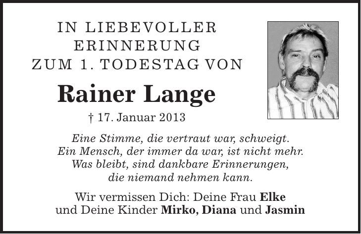 In liebevoller erinnerung zum 1. Todestag von Rainer Lange + 17. Januar 2013 Eine Stimme, die vertraut war, schweigt. Ein Mensch, der immer da war, ist nicht mehr. Was bleibt, sind dankbare Erinnerungen, die niemand nehmen kann. Wir vermissen Dich: Deine Frau Elke und Deine Kinder Mirko, Diana und Jasmin