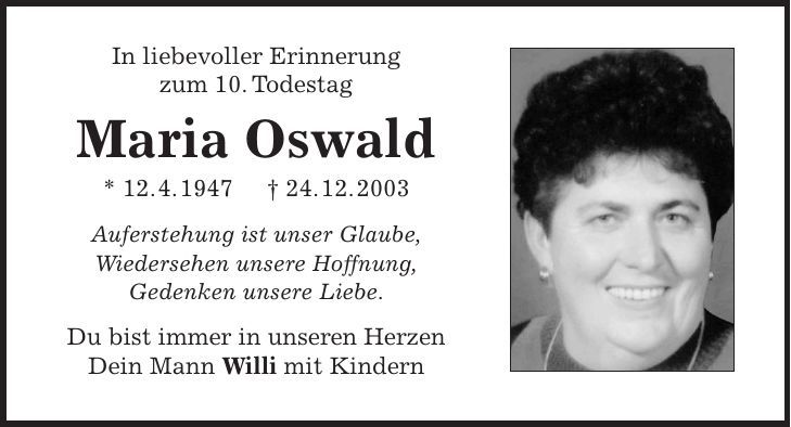 In liebevoller Erinnerung zum 10. Todestag Maria Oswald * 12. 4. 1947 + 24. 12. 2003 Auferstehung ist unser Glaube, Wiedersehen unsere Hoffnung, Gedenken unsere Liebe. Du bist immer in unseren Herzen Dein Mann Willi mit Kindern 