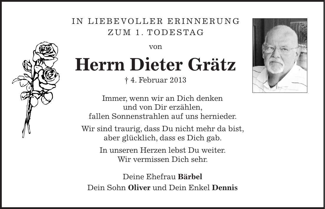 In liebevoller Erinnerung zum 1. Todestag von Herrn Dieter Grätz + 4. Februar 2013 Immer, wenn wir an Dich denken und von Dir erzählen, fallen Sonnenstrahlen auf uns hernieder. Wir sind traurig, dass Du nicht mehr da bist, aber glücklich, dass es Dich gab. In unseren Herzen lebst Du weiter. Wir vermissen Dich sehr. Deine Ehefrau Bärbel Dein Sohn Oliver und Dein Enkel Dennis