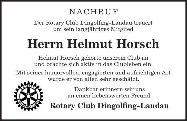 Nachruf Der Rotary Club Dingolfing-Landau trauert um sein langjähriges Mitglied Herrn Helmut Horsch Helmut Horsch gehörte unserem Club an und brachte sich aktiv in das Clubleben ein. Mit seiner humorvollen, engagierten und aufrichtigen Art wurde er von allen sehr geschätzt. Dankbar erinnern wir uns an einen liebenswerten Freund. Rotary Club Dingolfing-Landau 