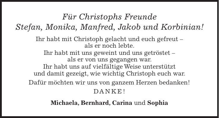 Für Christophs Freunde Stefan, Monika, Manfred, Jakob und Korbinian! Ihr habt mit Christoph gelacht und euch gefreut - als er noch lebte. Ihr habt mit uns geweint und uns getröstet - als er von uns gegangen war. Ihr habt uns auf vielfältige Weise unterstützt und damit gezeigt, wie wichtig Christoph euch war. Dafür möchten wir uns von ganzem Herzen bedanken! Danke! Michaela, Bernhard, Carina und Sophia