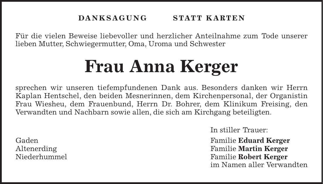 Danksagung Statt Karten Für die vielen Beweise liebevoller und herzlicher Anteilnahme zum Tode unserer lieben Mutter, Schwiegermutter, Oma, Uroma und Schwester Frau Anna Kerger sprechen wir unseren tiefempfundenen Dank aus. Besonders danken wir Herrn Kaplan Hentschel, den beiden Mesnerinnen, dem Kirchenpersonal, der Organistin Frau Wiesheu, dem Frauenbund, Herrn Dr. Bohrer, dem Klinikum Freising, den Verwandten und Nachbarn sowie allen, die sich am Kirchgang beteiligten. In stiller Trauer: Gaden Familie Eduard Kerger Altenerding Familie Martin Kerger Niederhummel Familie Robert Kerger im Namen aller Verwandten